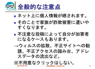 全般的な注意点
 ネット上に個人情報が晒されます。
 そのことで家族が詐欺被害に遭いや
すくなります。
 不注意な投稿によって自分が加害者
になるケースもあります。
→ウィルスの拡散、不正サイトへの勧
誘、不正アクセスの踏み台、アドレ
スデータの流出など。
※不用意なクリックはしない。2015/4/15 高度情報化と社会生活 11
 