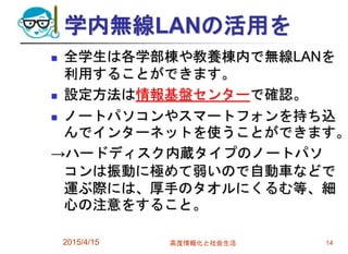 学内無線LANの活用を
 全学生は各学部棟や教養棟内で無線LANを
利用することができます。
 設定方法は情報基盤センターで確認。
 ノートパソコンやスマートフォンを持ち込
んでインターネットを使うことができます。
→ハードディスク内蔵タイプのノートパソ
コンは振動に極めて弱いので自動車などで
運ぶ際には、厚手のタオルにくるむ等、細
心の注意をすること。
2015/4/15 高度情報化と社会生活 14
 
