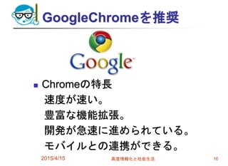 GoogleChromeを推奨
 Chromeの特長
速度が速い。
豊富な機能拡張。
開発が急速に進められている。
モバイルとの連携ができる。
2015/4/15 高度情報化と社会生活 16
 