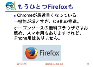 もうひとつFirefoxも
 Chromeが最近重くなっている。
→機能が増えすぎ、OS化の推進。
オープンソースの無料ブラウザではお
薦め、スマホ用もありますけれど、
iPhone用はありません。
2015/4/15 高度情報化と社会生活 17
 