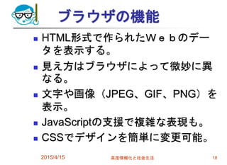 ブラウザの機能
 HTML形式で作られたＷｅｂのデー
タを表示する。
 見え方はブラウザによって微妙に異
なる。
 文字や画像（JPEG、GIF、PNG）を
表示。
 JavaScriptの支援で複雑な表現も。
 CSSでデザインを簡単に変更可能。
2015/4/15 高度情報化と社会生活 18
 