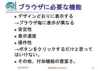 ブラウザに必要な機能
 デザインどおりに表示する
→ブラウザ毎に表示が異なる
 安定性
 表示速度
 操作性
→ボタンをクリックするだけと思って
はいけない。
 その他、付加機能の豊富さ。
2015/4/15 高度情報化と社会生活 19
 