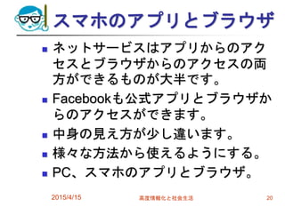 スマホのアプリとブラウザ
 ネットサービスはアプリからのアク
セスとブラウザからのアクセスの両
方ができるものが大半です。
 Facebookも公式アプリとブラウザか
らのアクセスができます。
 中身の見え方が少し違います。
 様々な方法から使えるようにする。
 PC、スマホのアプリとブラウザ。
2015/4/15 高度情報化と社会生活 20
 