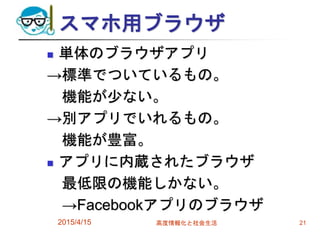 スマホ用ブラウザ
 単体のブラウザアプリ
→標準でついているもの。
機能が少ない。
→別アプリでいれるもの。
機能が豊富。
 アプリに内蔵されたブラウザ
最低限の機能しかない。
→Facebookアプリのブラウザ
2015/4/15 高度情報化と社会生活 21
 