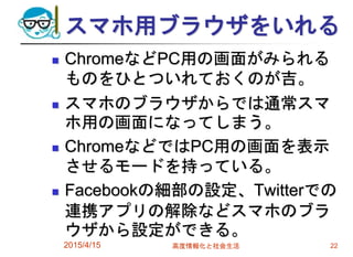 スマホ用ブラウザをいれる
 ChromeなどPC用の画面がみられる
ものをひとついれておくのが吉。
 スマホのブラウザからでは通常スマ
ホ用の画面になってしまう。
 ChromeなどではPC用の画面を表示
させるモードを持っている。
 Facebookの細部の設定、Twitterでの
連携アプリの解除などスマホのブラ
ウザから設定ができる。
2015/4/15 高度情報化と社会生活 22
 