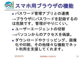 スマホ用ブラウザの機能
 パスワード管理アプリとの連携
→ブラウザにパスワードを記録するの
は危険です、管理がやりにくい。
 ユーザーエージェントの切替
→パソコンからのアクセスを偽装。
 ダウンロードやクリッピング、画像
化や印刷、その他様々な機能でネッ
ト利用を支援してくれます。
2015/4/15 高度情報化と社会生活 23
 