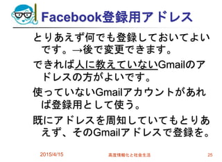Facebook登録用アドレス
とりあえず何でも登録しておいてよい
です。→後で変更できます。
できれば人に教えていないGmailのア
ドレスの方がよいです。
使っていないGmailアカウントがあれ
ば登録用として使う。
既にアドレスを周知していてもとりあ
えず、そのGmailアドレスで登録を。
2015/4/15 高度情報化と社会生活 25
 