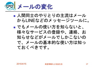 メールの変化
 人間同士のやりとりの主流はメール
からLINEなどのメッセージツールに。
 でもメールの使い方を知らないと、
様々なサービスの登録や、連絡、お
知らせなどがメールでしかこないの
で、メールの基本的な使い方は知っ
ておくべきです。
2015/4/15 高度情報化と社会生活 27
 