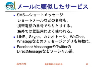 メールに類似したサービス
 SMS→ショートメッセージ
ショートメールなどの名称も。
携帯電話の番号でやりとりする。
海外では認証用によく使われる。
 LINE、Skype、カカオトーク、WeChat、
Whatappなどのメッセージアプリも無数に。
 FacebookMessengerやTwitterの
DirectMessageなどソーシャル系。
2015/4/15 高度情報化と社会生活 28
 