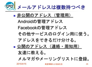 メールアドレスは複数持つべき
 非公開のアドレス（管理用）
Androidの管理アドレス
Facebookの管理アドレス
その他サービスのログイン用に使う。
アドレスをできるだけ分ける。
 公開のアドレス（連絡・周知用）
友達に教える。
メルマガやメーリングリストに登録。
2015/4/15 高度情報化と社会生活 29
 