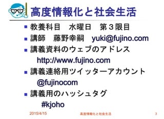 高度情報化と社会生活
 教養科目 水曜日 第３限目
 講師 藤野幸嗣 yuki@fujino.com
 講義資料のウェブのアドレス
http://www.fujino.com
 講義連絡用ツイッターアカウント
@fujinocom
 講義用のハッシュタグ
#kjoho
2015/4/15 高度情報化と社会生活 3
 