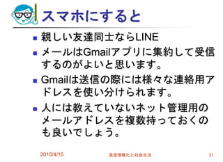 スマホにすると
 親しい友達同士ならLINE
 メールはGmailアプリに集約して受信
するのがよいと思います。
 Gmailは送信の際には様々な連絡用ア
ドレスを使い分けられます。
 人には教えていないネット管理用の
メールアドレスを複数持っておくの
も良いでしょう。
2015/4/15 高度情報化と社会生活 31
 
