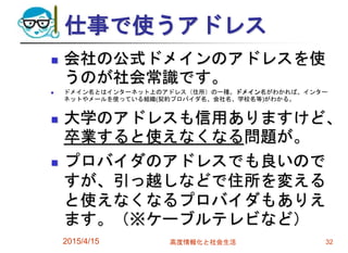 仕事で使うアドレス
 会社の公式ドメインのアドレスを使
うのが社会常識です。
 ドメイン名とはインターネット上のアドレス（住所）の一種。ドメイン名がわかれば、インター
ネットやメールを使っている組織(契約プロバイダ名、会社名、学校名等)がわかる。
 大学のアドレスも信用ありますけど、
卒業すると使えなくなる問題が。
 プロバイダのアドレスでも良いので
すが、引っ越しなどで住所を変える
と使えなくなるプロバイダもありえ
ます。（※ケーブルテレビなど）
2015/4/15 高度情報化と社会生活 32
 