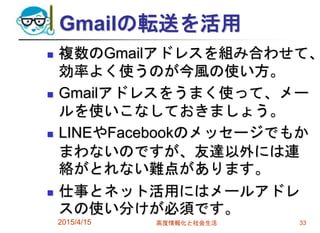 Gmailの転送を活用
 複数のGmailアドレスを組み合わせて、
効率よく使うのが今風の使い方。
 Gmailアドレスをうまく使って、メー
ルを使いこなしておきましょう。
 LINEやFacebookのメッセージでもか
まわないのですが、友達以外には連
絡がとれない難点があります。
 仕事とネット活用にはメールアドレ
スの使い分けが必須です。
2015/4/15 高度情報化と社会生活 33
 