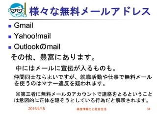 様々な無料メールアドレス
 Gmail
 Yahoo!mail
 Outlookのmail
その他、豊富にあります。
中にはメールに宣伝が入るものも。
仲間同士ならよいですが、就職活動や仕事で無料メール
を使うのはマナー違反を疑われます。
※第三者に無料メールのアカウントで連絡をとるということ
は意図的に正体を隠そうとしている行為だと解釈されます。
2015/4/15 高度情報化と社会生活 34
 