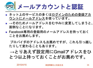 メールアカウントと認証
 ネット上のサービスの多くはログインのための登録アカ
ウントにメールアドレスを使っています。
 →そのためメールアドレスをむやみに変更してしまうと、
面倒なことになります。
 Facebook専用の登録用のメールアドレスを持っておく
ことをお薦めします。
プロバイダのアドレスもお薦めですが、これも引っ越し
たりして変わることもあります。
→とりあえず設定用にGmailアドレスをひ
とつ以上持っておくことがお薦めです。
2015/4/15 高度情報化と社会生活 35
 