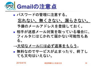 Gmailの注意点
 パスワードの管理に注意する。
忘れない、無くさない、漏らさない。
予備のメールアドレスを登録しておく。
 相手が迷惑メール対策を取っている場合に、
フィルタにはじかれて届かない可能性もあ
る。
→大切なメールには必ず返事をもらう。
 無料なのでサービスが止まったり、終了し
ても文句はいえない。
2015/4/15 高度情報化と社会生活 36
 