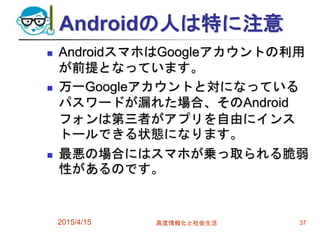 Androidの人は特に注意
 AndroidスマホはGoogleアカウントの利用
が前提となっています。
 万一Googleアカウントと対になっている
パスワードが漏れた場合、そのAndroid
フォンは第三者がアプリを自由にインス
トールできる状態になります。
 最悪の場合にはスマホが乗っ取られる脆弱
性があるのです。
2015/4/15 高度情報化と社会生活 37
 