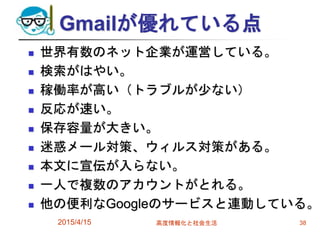 Gmailが優れている点
 世界有数のネット企業が運営している。
 検索がはやい。
 稼働率が高い（トラブルが少ない）
 反応が速い。
 保存容量が大きい。
 迷惑メール対策、ウィルス対策がある。
 本文に宣伝が入らない。
 一人で複数のアカウントがとれる。
 他の便利なGoogleのサービスと連動している。
2015/4/15 高度情報化と社会生活 38
 