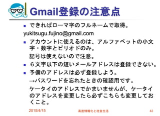 Gmail登録の注意点
 できればローマ字のフルネームで取得。
yukitsugu.fujino@gmail.com
 アカウントに使えるのは、アルファベットの小文
字・数字とピリオドのみ。
記号は使えないので注意。
 ６文字以下の短いメールアドレスは登録できない。
 予備のアドレスは必ず登録しよう。
→パスワードを忘れたときの確認用です。
ケータイのアドレスでかまいませんが、ケータイ
のアドレスを変更したら必ずこちらも変更してお
くこと。
2015/4/15 高度情報化と社会生活 42
 