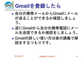 Gmailを登録したら
 自分の携帯メールからGmailにメール
が送ることができるか確認しましょ
う。
 逆にGmailから自分の携帯電話にメー
ルを送信できるか確認をしましょう。
 Gmailの詳しい使い方は後の講義で解
説をするつもりです。
2015/4/15 高度情報化と社会生活 44
 
