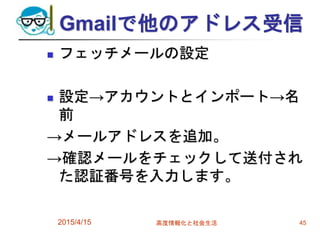 Gmailで他のアドレス受信
 フェッチメールの設定
 設定→アカウントとインポート→名
前
→メールアドレスを追加。
→確認メールをチェックして送付され
た認証番号を入力します。
2015/4/15 高度情報化と社会生活 45
 