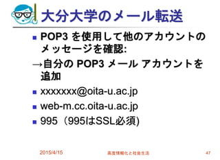 大分大学のメール転送
 POP3 を使用して他のアカウントの
メッセージを確認:
→自分の POP3 メール アカウントを
追加
 xxxxxxx@oita-u.ac.jp
 web-m.cc.oita-u.ac.jp
 995（995はSSL必須)
2015/4/15 高度情報化と社会生活 47
 