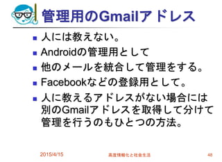 管理用のGmailアドレス
 人には教えない。
 Androidの管理用として
 他のメールを統合して管理をする。
 Facebookなどの登録用として。
 人に教えるアドレスがない場合には
別のGmailアドレスを取得して分けて
管理を行うのもひとつの方法。
2015/4/15 高度情報化と社会生活 48
 