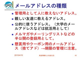 メールアドレスの種類
 管理用として人に教えないアドレス。
 親しい友達に教えるアドレス。
 公的に使うアドレス。（大学のメー
ルアドレスなどは就活用として）
 メルマガやメーリングリストなどの
半公開の登録用として。
 懸賞用やクーポン用のメールアドレ
ス（捨てアド）→期限の管理に注意。
2015/4/15 高度情報化と社会生活 49
 