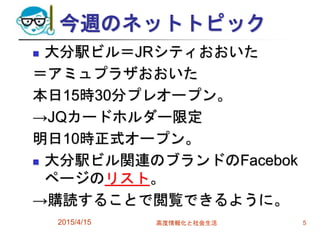 今週のネットトピック
 大分駅ビル＝JRシティおおいた
＝アミュプラザおおいた
本日15時30分プレオープン。
→JQカードホルダー限定
明日10時正式オープン。
 大分駅ビル関連のブランドのFacebok
ページのリスト。
→購読することで閲覧できるように。
2015/4/15 高度情報化と社会生活 5
 
