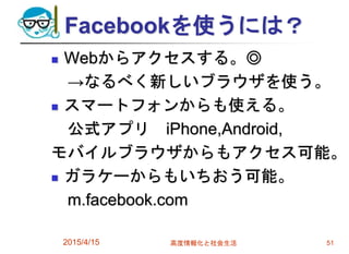 Facebookを使うには？
 Webからアクセスする。◎
→なるべく新しいブラウザを使う。
 スマートフォンからも使える。
公式アプリ iPhone,Android,
モバイルブラウザからもアクセス可能。
 ガラケーからもいちおう可能。
m.facebook.com
2015/4/15 高度情報化と社会生活 51
 