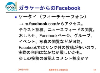 ガラケーからのFacebook
 ケータイ（フィーチャーフォン）
→ m.facebook.comからアクセス。
テキスト投稿、ニュースフィードの閲覧。
おしらせ、Facebookページ、グループ、
イベント、写真の閲覧などが可能。
Facebookではリンク付の投稿が多いので、
実際の利用はなかなか厳しいかも。
少しの投稿の確認とコメント程度か？
2015/4/15 高度情報化と社会生活 52
 