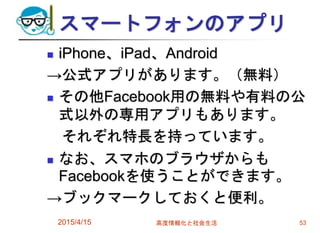 スマートフォンのアプリ
 iPhone、iPad、Android
→公式アプリがあります。（無料）
 その他Facebook用の無料や有料の公
式以外の専用アプリもあります。
それぞれ特長を持っています。
 なお、スマホのブラウザからも
Facebookを使うことができます。
→ブックマークしておくと便利。
2015/4/15 高度情報化と社会生活 53
 
