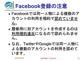 Facebook登録の注意
 Facebookでは同一人物による複数のア
カウントの利用を規約で認めていませ
ん。
 履修用に別アカウントを作成するのは
利用規約違反になるので認められませ
ん。
 なお、TwitterやGoogleでは同一人物に
よる複数のアカウントの利用を認めて
います。
2015/4/15 高度情報化と社会生活 54
 