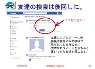 友達の検索は後回しに。
2015/4/15 高度情報化と社会生活 57
友達にもプロフィールの
変更や書き込みの模様が
見られてしまうので、
先にプロフィールをきちんと
書いてから友達を探します。
ここはしない！
 