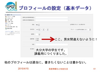 プロフィールの設定（基本データ）
2015/4/15 高度情報化と社会生活 61
ここ、男女間違えないように！
大分大学の学生です。
講義用につくりました。
他のプロフィールは適当に、書きたくないことは書かない。
 