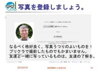 写真を登録しましょう。
2015/4/15 高度情報化と社会生活 62
なるべく格好良く、写真うつりのよいものを！
プリクラで撮影したものでもかまいません。
友達と一緒に写っているものは、友達の了解を。
 