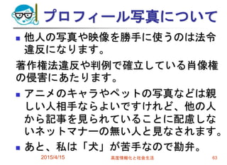 プロフィール写真について
 他人の写真や映像を勝手に使うのは法令
違反になります。
著作権法違反や判例で確立している肖像権
の侵害にあたります。
 アニメのキャラやペットの写真などは親
しい人相手ならよいですけれど、他の人
から記事を見られていることに配慮しな
いネットマナーの無い人と見なされます。
 あと、私は「犬」が苦手なので勘弁。
2015/4/15 高度情報化と社会生活 63
 