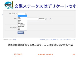 交際ステータスはデリケートです。
2015/4/15 高度情報化と社会生活 64
講義とは関係がありませんので、ここは登録しないのも一法
 