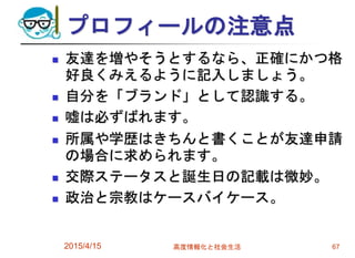 プロフィールの注意点
 友達を増やそうとするなら、正確にかつ格
好良くみえるように記入しましょう。
 自分を「ブランド」として認識する。
 嘘は必ずばれます。
 所属や学歴はきちんと書くことが友達申請
の場合に求められます。
 交際ステータスと誕生日の記載は微妙。
 政治と宗教はケースバイケース。
2015/4/15 高度情報化と社会生活 67
 