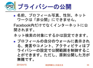 プライバシーの公開
 名前、プロフィール写真、性別、ネット
ワークは「非公開」にできません。
Facebook内だけでなくインターネットに公
開されます。
ネット検索の対象にするかは設定できます。
 プロフィールの自分のウォールに表示され
る、発言やコメント、アクティビティはプ
ライバシーの設定で公開範囲を制御するこ
とができます。ただし、原則公開した方が
無難です。
2015/4/15 高度情報化と社会生活 69
 