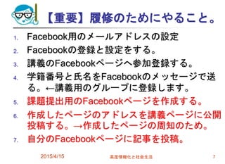 【重要】履修のためにやること。
1. Facebook用のメールアドレスの設定
2. Facebookの登録と設定をする。
3. 講義のFacebookページへ参加登録する。
4. 学籍番号と氏名をFacebookのメッセージで送
る。←講義用のグループに登録します。
5. 課題提出用のFacebookページを作成する。
6. 作成したページのアドレスを講義ページに公開
投稿する。→作成したページの周知のため。
7. 自分のFacebookページに記事を投稿。
2015/4/15 高度情報化と社会生活 7
 