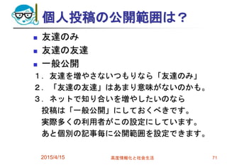 個人投稿の公開範囲は？
 友達のみ
 友達の友達
 一般公開
１．友達を増やさないつもりなら「友達のみ」
２．「友達の友達」はあまり意味がないのかも。
３．ネットで知り合いを増やしたいのなら
投稿は「一般公開」にしておくべきです。
実際多くの利用者がこの設定にしています。
あと個別の記事毎に公開範囲を設定できます。
2015/4/15 高度情報化と社会生活 71
 