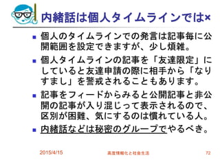 内緒話は個人タイムラインでは×
 個人のタイムラインでの発言は記事毎に公
開範囲を設定できますが、少し煩雑。
 個人タイムラインの記事を「友達限定」に
していると友達申請の際に相手から「なり
すまし」を警戒されることもあります。
 記事をフィードからみると公開記事と非公
開の記事が入り混じって表示されるので、
区別が困難、気にするのは慣れている人。
 内緒話などは秘密のグループでやるべき。
2015/4/15 高度情報化と社会生活 72
 