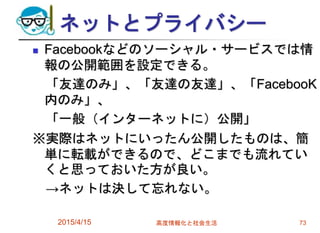 ネットとプライバシー
 Facebookなどのソーシャル・サービスでは情
報の公開範囲を設定できる。
「友達のみ」、「友達の友達」、「FacebooK
内のみ」、
「一般（インターネットに）公開」
※実際はネットにいったん公開したものは、簡
単に転載ができるので、どこまでも流れてい
くと思っておいた方が良い。
→ネットは決して忘れない。
2015/4/15 高度情報化と社会生活 73
 