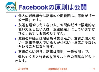 Facebookの原則は公開
 個人の近況報告は記事の公開範囲は、原則が「一
般公開」です。
 友達を増やしたくない人、仲間内だけで限定的な
使い方をしたい人は「友達限定」にしていますけ
れど、あまりお薦めしません。
 成績の評価とは関係ありませんが、友達が増えな
い＝記事を読んでいる人が少ない＝反応が少ない、
ということになります。
 支障のない限り、記事は原則「一般公開」で。
慣れてくると特定の友達リスト宛の投稿などもで
きます。
2015/4/15 高度情報化と社会生活 74
 