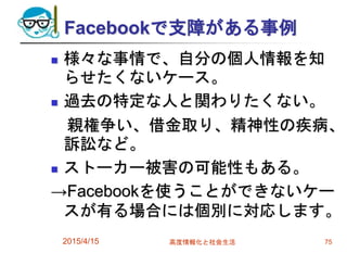 Facebookで支障がある事例
 様々な事情で、自分の個人情報を知
らせたくないケース。
 過去の特定な人と関わりたくない。
親権争い、借金取り、精神性の疾病、
訴訟など。
 ストーカー被害の可能性もある。
→Facebookを使うことができないケー
スが有る場合には個別に対応します。
2015/4/15 高度情報化と社会生活 75
 