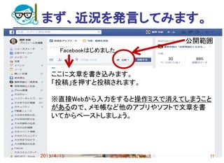まず、近況を発言してみます。
2015/4/15 高度情報化と社会生活 77
ここに文章を書き込みます。
「投稿」を押すと投稿されます。
※直接Webから入力をすると操作ミスで消えてしまうこと
があるので、メモ帳など他のアプリやソフトで文章を書
いてからペーストしましょう。
Facebookはじめました。
公開範囲
 