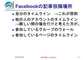 Facebookの記事投稿場所
 自分のタイムライン →これが原則
 他の人のアカウントのタイムライン
→親しい間の場合だけと考えた方が。
 参加しているグループのウォール
 参加しているページのタイムライン
2015/4/15 高度情報化と社会生活 78
 