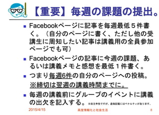 【重要】毎週の課題の提出。
 Facebookページに記事を毎週最低５件書
く。（自分のページに書く、ただし他の受
講生に周知したい記事は講義用の全員参加
ページでも可）
 Facebookページの記事に今週の課題、あ
るいは講義メモと感想を最低１件書く。
 つまり毎週6件の自分のページへの投稿。
※締切は翌週の講義時間までに。
 毎週の講義前にグループのイベントに講義
の出欠を記入する。※自主申告ですが、虚偽記載にはペナルティがあります。
2015/4/15 高度情報化と社会生活 8
 